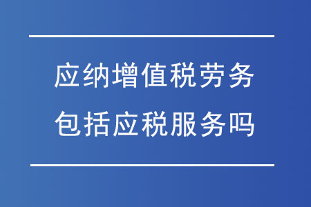 應(yīng)納增值稅勞務(wù)包括應(yīng)稅服務(wù)嗎？勞務(wù)服務(wù)的稅務(wù)解析